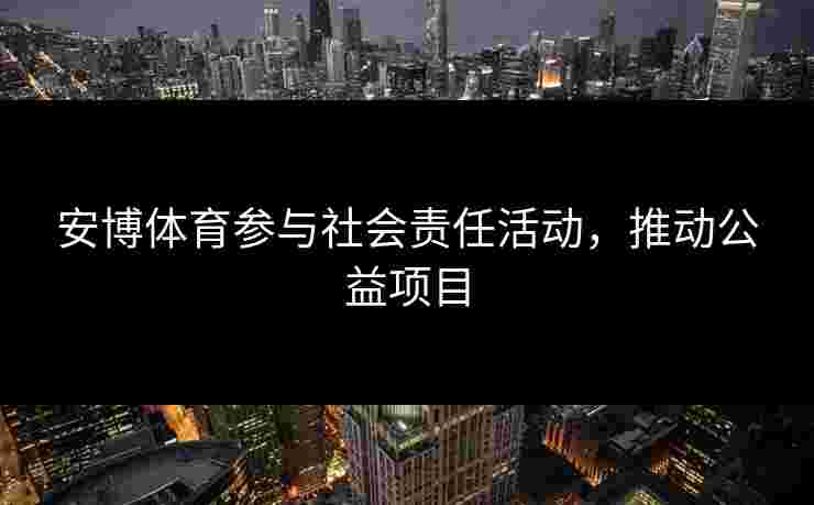 安博体育参与社会责任活动，推动公益项目