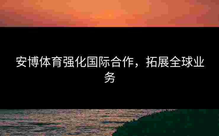 安博体育强化国际合作，拓展全球业务