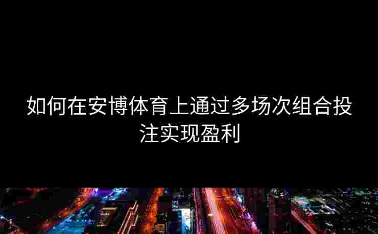 如何在安博体育上通过多场次组合投注实现盈利