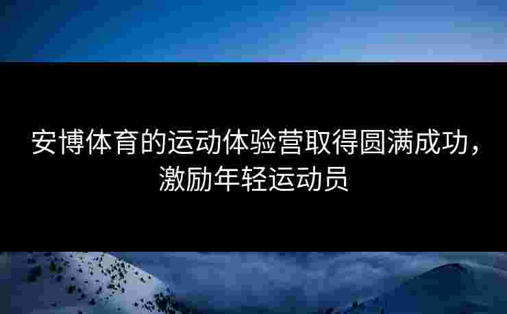 安博体育的运动体验营取得圆满成功，激励年轻运动员