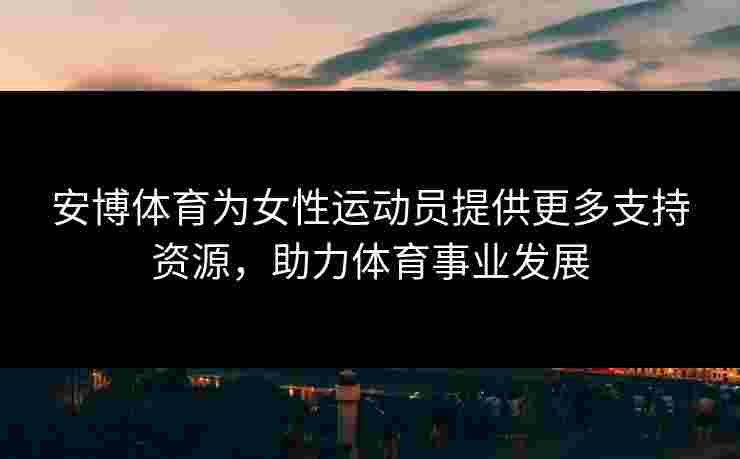 安博体育为女性运动员提供更多支持资源，助力体育事业发展