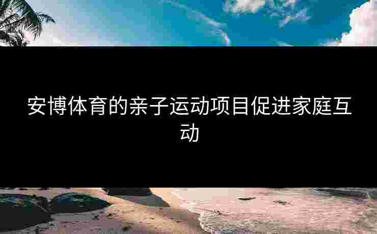 安博体育的亲子运动项目促进家庭互动