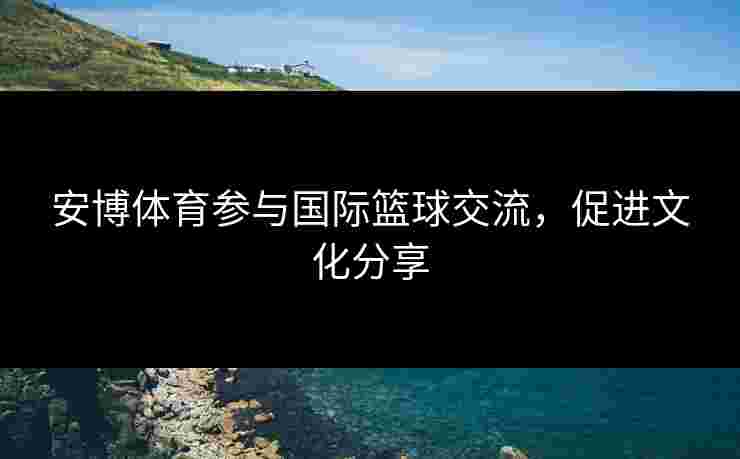 安博体育参与国际篮球交流，促进文化分享