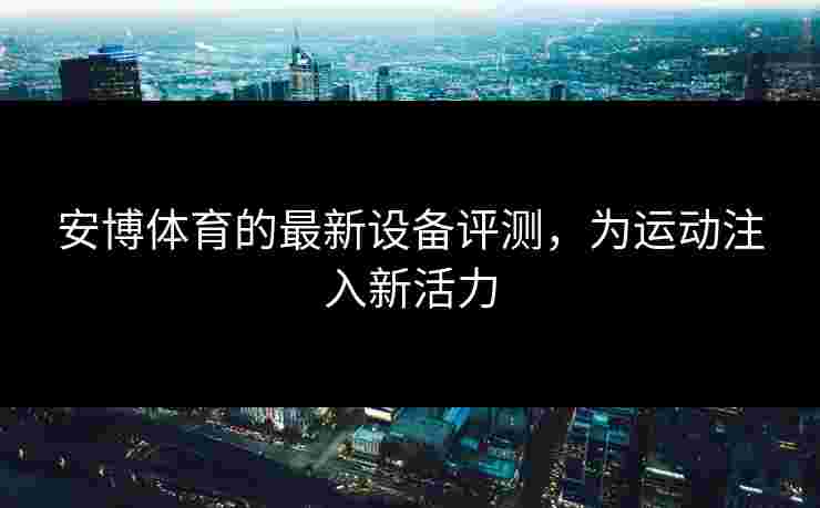 安博体育的最新设备评测，为运动注入新活力