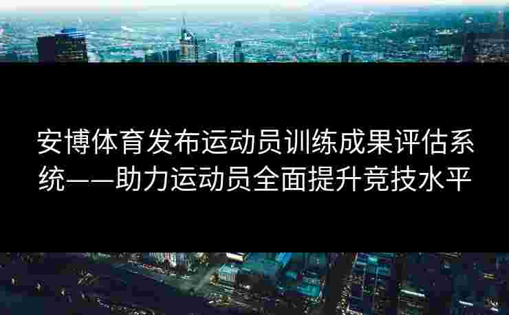 安博体育发布运动员训练成果评估系统——助力运动员全面提升竞技水平
